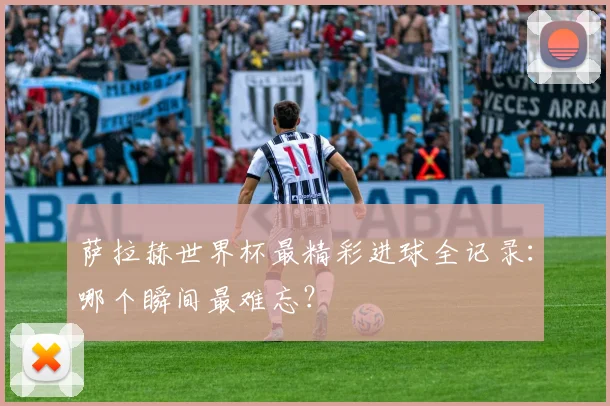 萨拉赫世界杯最精彩进球全记录：哪个瞬间最难忘？