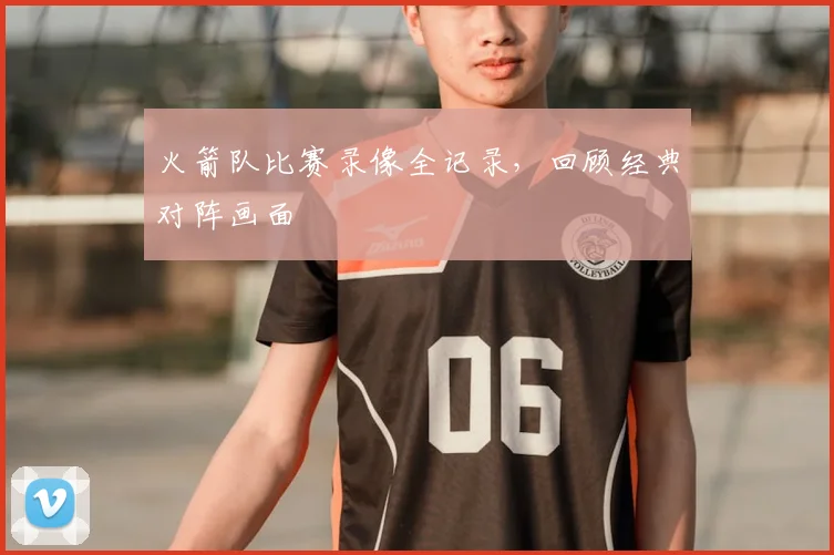 火箭队比赛录像全记录，回顾经典对阵画面