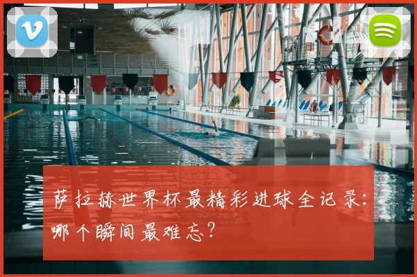 萨拉赫世界杯最精彩进球全记录:哪个瞬间最难忘?